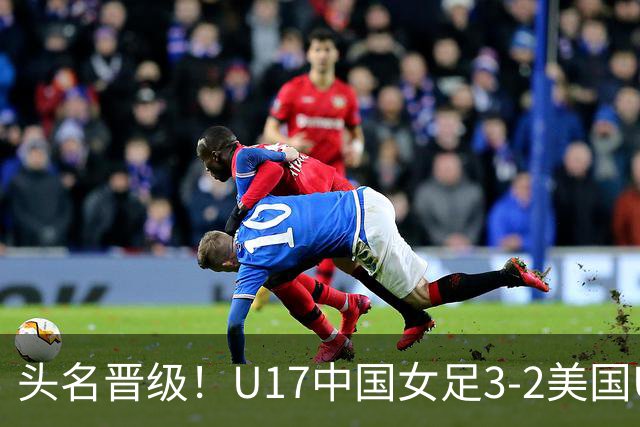 头名晋级！U17中国女足3-2美国U17将战法国 刘雨希双响赵嘉怡破门