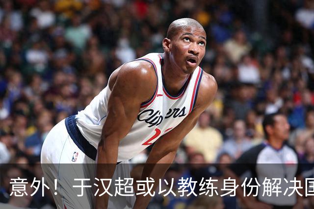 意外！于汉超或以教练身份解决国足锋无力问题，未来值得期待