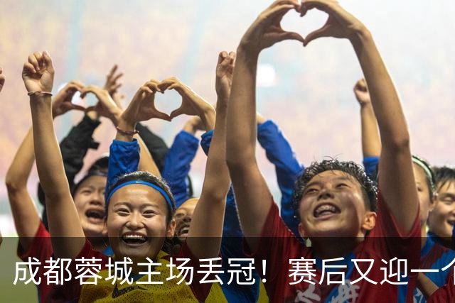 成都蓉城主场丢冠！赛后又迎一个不利消息，他们很可能与冠军无缘