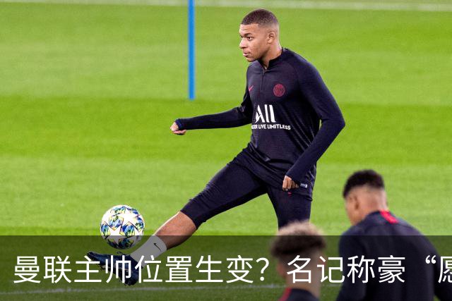 曼联主帅位置生变？名记称豪“愿意接手”，威尔科克斯更青睐他