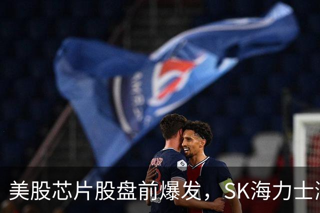 美股芯片股盘前爆发，SK海力士涨超7%，热门中概股走高，国际油价拉升