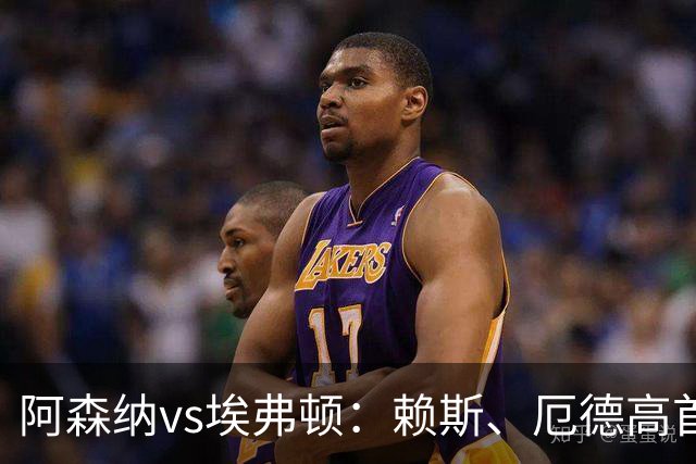阿森纳vs埃弗顿：赖斯、厄德高首发，皮克福德、布伦南-约翰逊出战