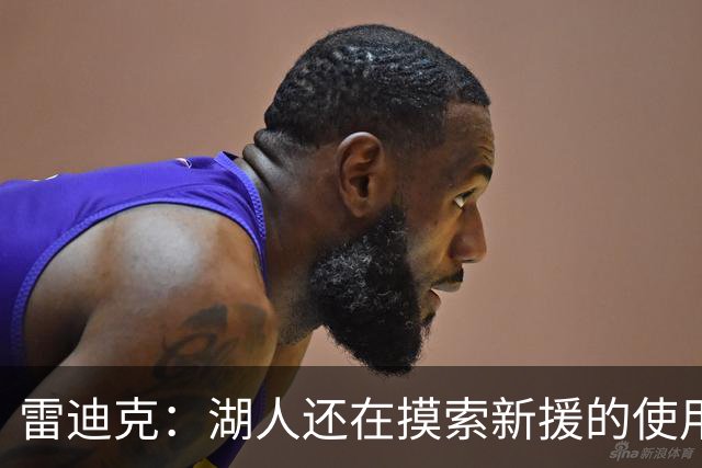 雷迪克：湖人还在摸索新援的使用方式 卢尼的融入仍是进行时