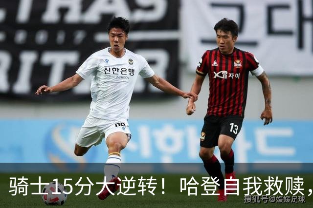 骑士15分大逆转！哈登自我救赎，8800万新援爆发，华子47分燃尽了