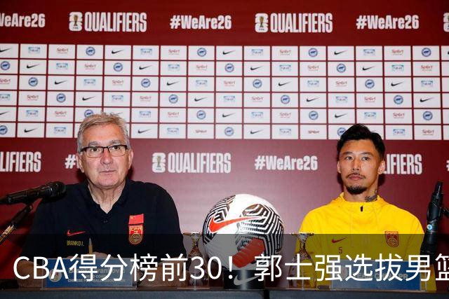 CBA得分榜前30！郭士强选拔男篮国手仅2人！这3人或该带上打世预赛